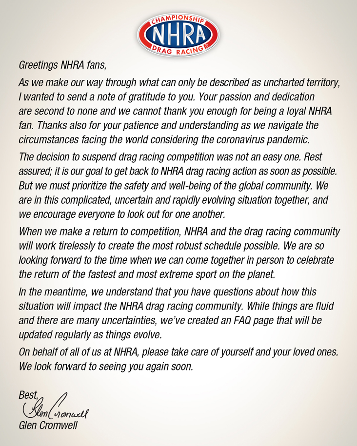 To Our Fans Letter

Greetings NHRA fans,
As we make our way through what can only be described as uncharted territory, I wanted to send a note of gratitude to you. Your passion and dedication are second to none and we cannot thank you enough for being a loyal NHRA fan. Thanks also for your patience and understanding as we navigate the circumstances facing the world considering the coronavirus pandemic.
The decision to suspend drag racing competition was not an easy one. Rest assured; it is our goal to get back to NHRA drag racing action as soon as possible. But we must prioritize the safety and well-being of the global community. We are in this complicated, uncertain and rapidly evolving situation together, and we encourage everyone to look out for one another. 
When we make a return to competition, NHRA and the drag racing community will work tirelessly to create the most robust schedule possible. We are so looking forward to the time when we can come together in person to celebrate the return of the fastest and most extreme sport on the planet. 
In the meantime, we understand that you have questions about how this situation will impact the NHRA drag racing community. While things are fluid and there are many uncertainties, we’ve created an FAQ page that will be updated regularly as things evolve. 
On behalf of all of us at NHRA, please take care of yourself and your loved ones. We look forward to seeing you again soon.
Best,
Glen Cromwell

